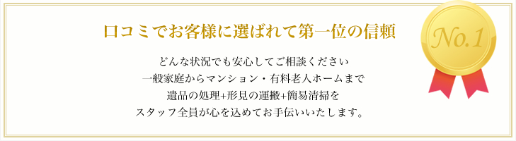 口コミでお客様に選ばれて第一位の信頼 どんな状況でも安心してご相談ください 一般家庭からマンション・有料老人ホームまで 遺品の処理+形見の運搬+簡易清掃を スタッフ全員が心を込めてお手伝いいたします。