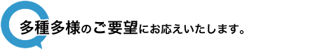 多種多様のご要望にお応えいたします。